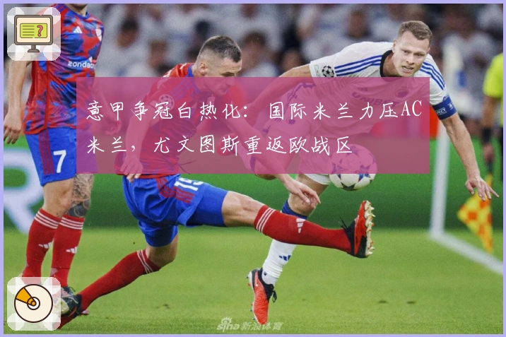 意甲争冠白热化：国际米兰力压AC米兰，尤文图斯重返欧战区