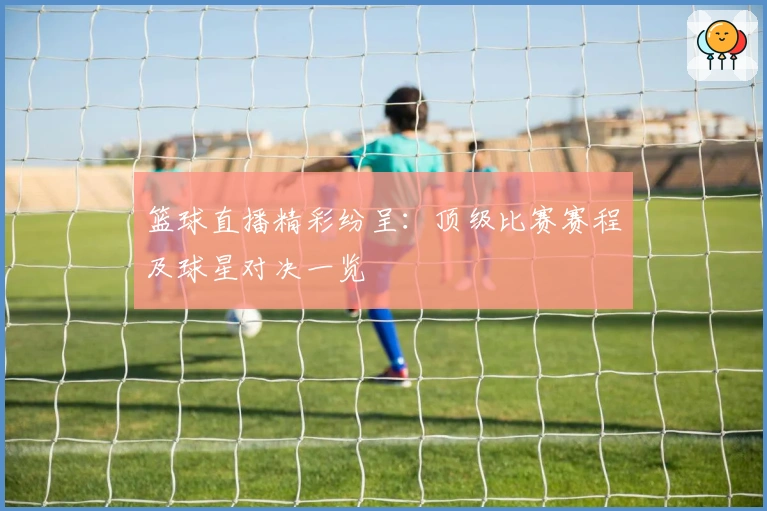 篮球直播精彩纷呈：顶级比赛赛程及球星对决一览