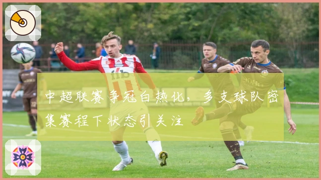 中超联赛争冠白热化，多支球队密集赛程下状态引关注